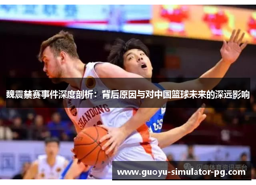 魏震禁赛事件深度剖析：背后原因与对中国篮球未来的深远影响