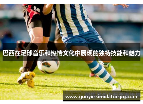 巴西在足球音乐和热情文化中展现的独特技能和魅力 巴西在足球音乐和热情文化中展现的独特技能和魅力