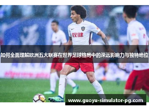 如何全面理解欧洲五大联赛在世界足球格局中的深远影响力与独特地位 如何全面理解欧洲五大联赛在世界足球格局中的深远影响力与独特地位
