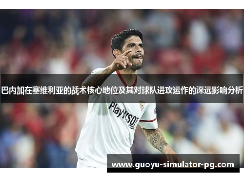 巴内加在塞维利亚的战术核心地位及其对球队进攻运作的深远影响分析 巴内加在塞维利亚的战术核心地位及其对球队进攻运作的深远影响分析