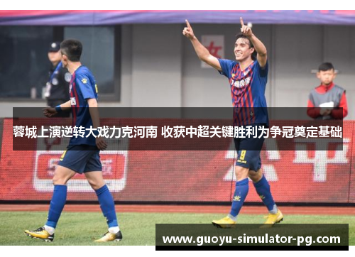 蓉城上演逆转大戏力克河南 收获中超关键胜利为争冠奠定基础