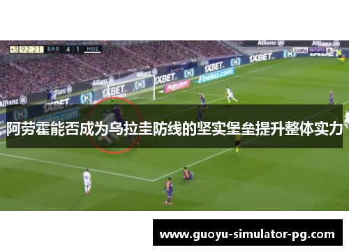 阿劳霍能否成为乌拉圭防线的坚实堡垒提升整体实力 阿劳霍能否成为乌拉圭防线的坚实堡垒提升整体实力