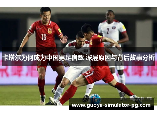 卡塔尔为何成为中国男足宿敌 深层原因与背后故事分析 卡塔尔为何成为中国男足宿敌 深层原因与背后故事分析
