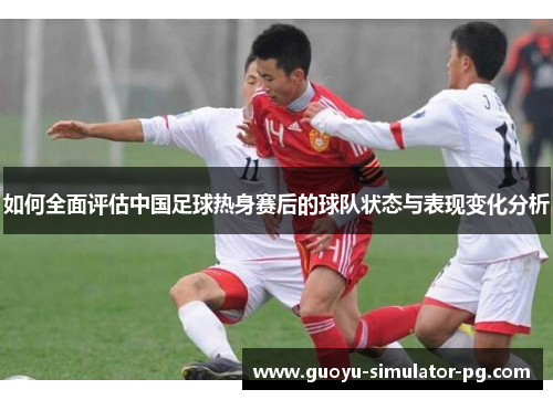 如何全面评估中国足球热身赛后的球队状态与表现变化分析