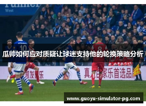 瓜帅如何应对质疑让球迷支持他的轮换策略分析