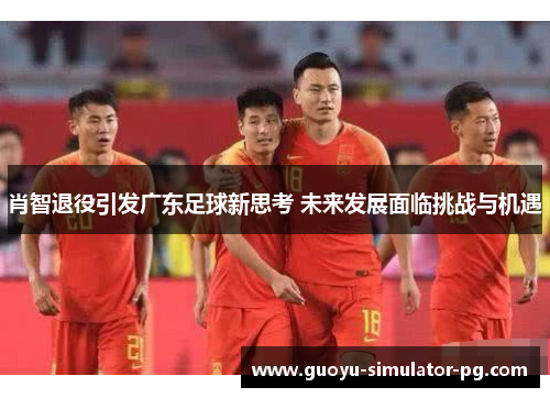 肖智退役引发广东足球新思考 未来发展面临挑战与机遇