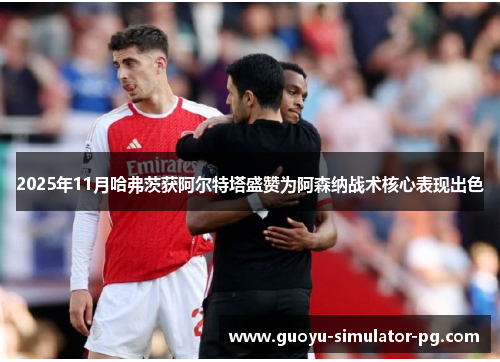 2025年11月哈弗茨获阿尔特塔盛赞为阿森纳战术核心表现出色