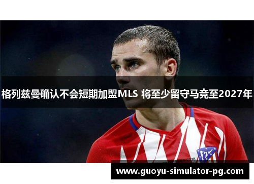 格列兹曼确认不会短期加盟MLS 将至少留守马竞至2027年