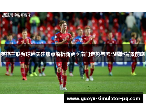 英格兰联赛球迷关注焦点解析新赛季豪门走势与黑马崛起背景前瞻